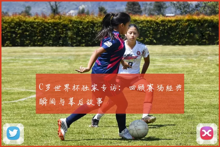 C罗世界杯独家专访：回顾赛场经典瞬间与幕后故事
