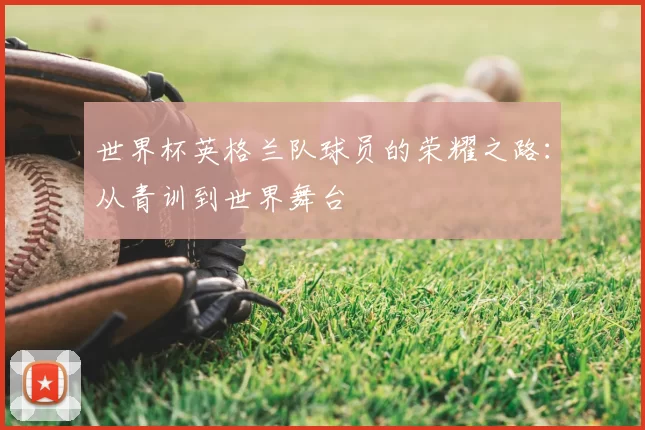 世界杯英格兰队球员的荣耀之路：从青训到世界舞台