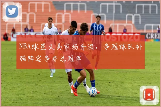 NBA球星交易市场升温，争冠球队补强阵容争夺总冠军
