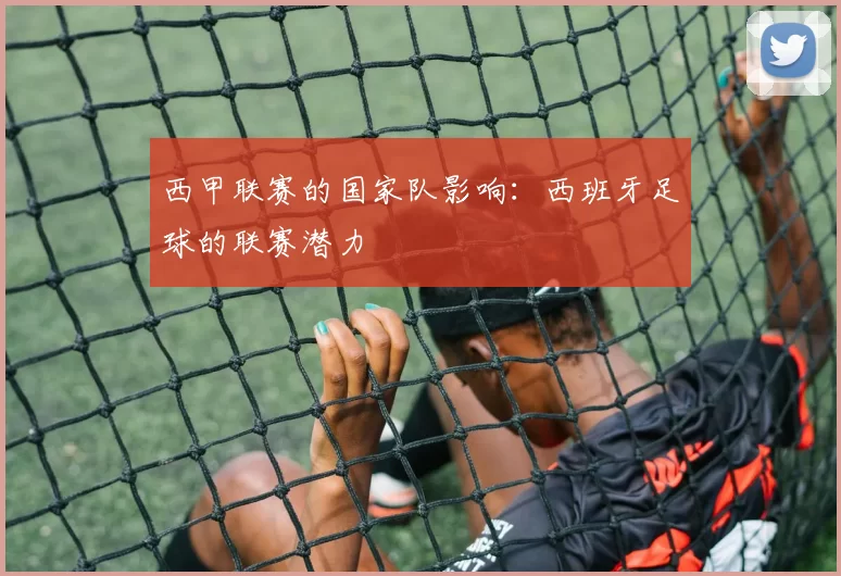 西甲联赛的国家队影响：西班牙足球的联赛潜力