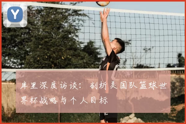 库里深度访谈：剖析美国队篮球世界杯战略与个人目标