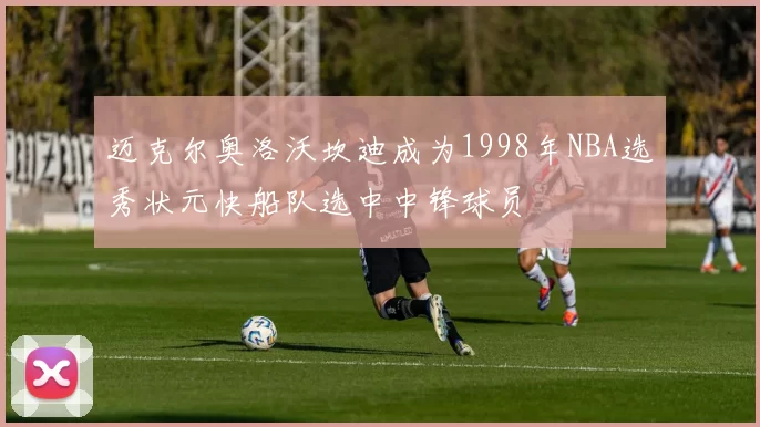 迈克尔奥洛沃坎迪成为1998年NBA选秀状元快船队选中中锋球员