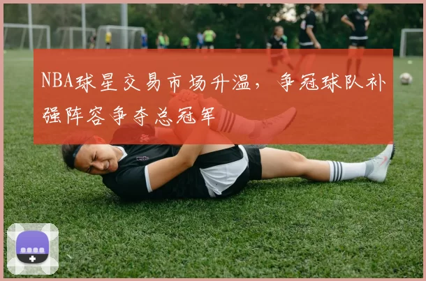 NBA球星交易市场升温，争冠球队补强阵容争夺总冠军