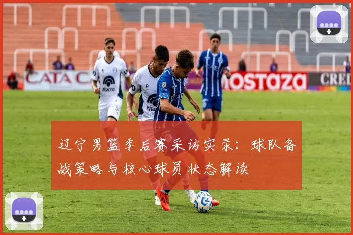 辽宁男篮季后赛采访实录：球队备战策略与核心球员状态解读