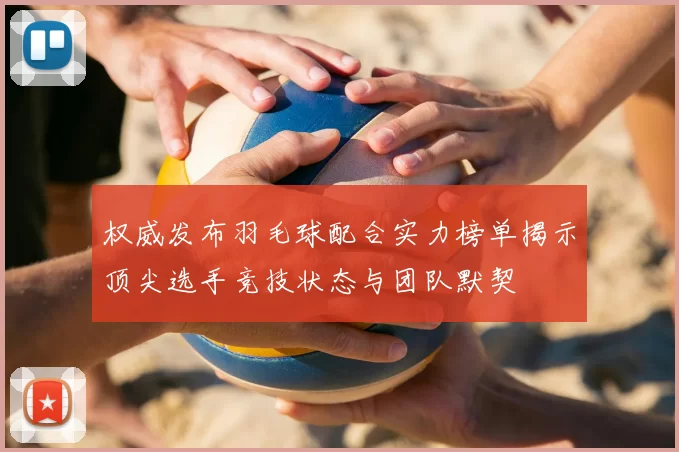 权威发布羽毛球配合实力榜单揭示顶尖选手竞技状态与团队默契