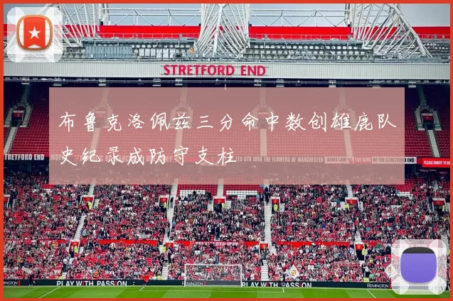 布鲁克洛佩兹三分命中数创雄鹿队史纪录成防守支柱