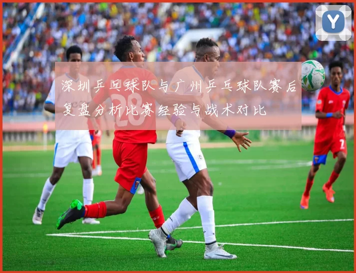 深圳乒乓球队与广州乒乓球队赛后复盘分析比赛经验与战术对比