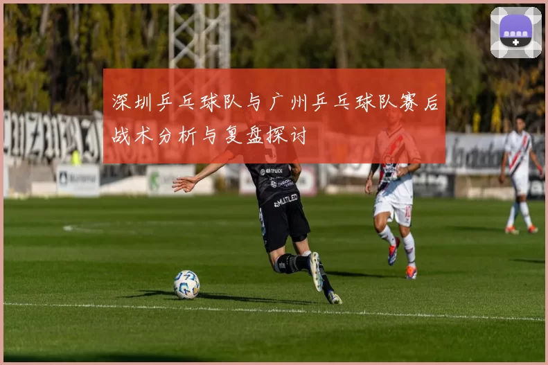 深圳乒乓球队与广州乒乓球队赛后战术分析与复盘探讨