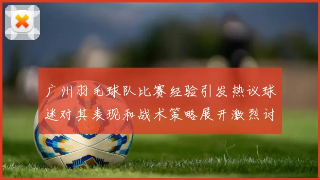 广州羽毛球队比赛经验引发热议球迷对其表现和战术策略展开激烈讨论