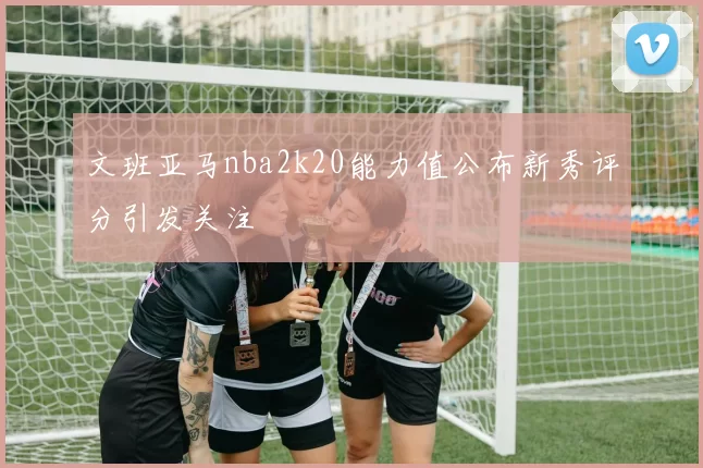 文班亚马nba2k20能力值公布新秀评分引发关注