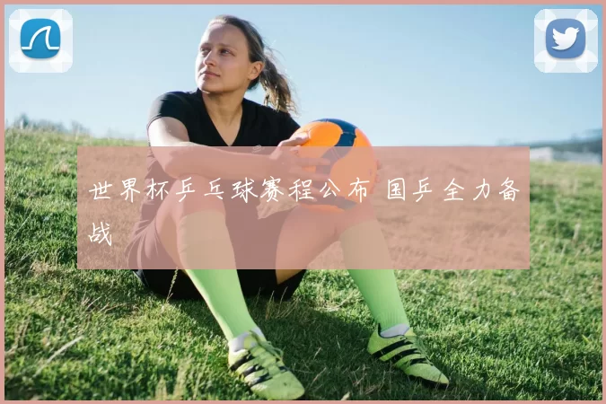 世界杯乒乓球赛程公布 国乒全力备战